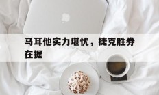 爱游戏官网登录网址-关于马耳他实力堪忧，捷克胜券在握的信息