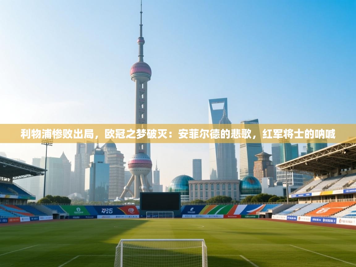 利物浦惨败出局，欧冠之梦破灭：安菲尔德的悲歌，红军将士的呐喊