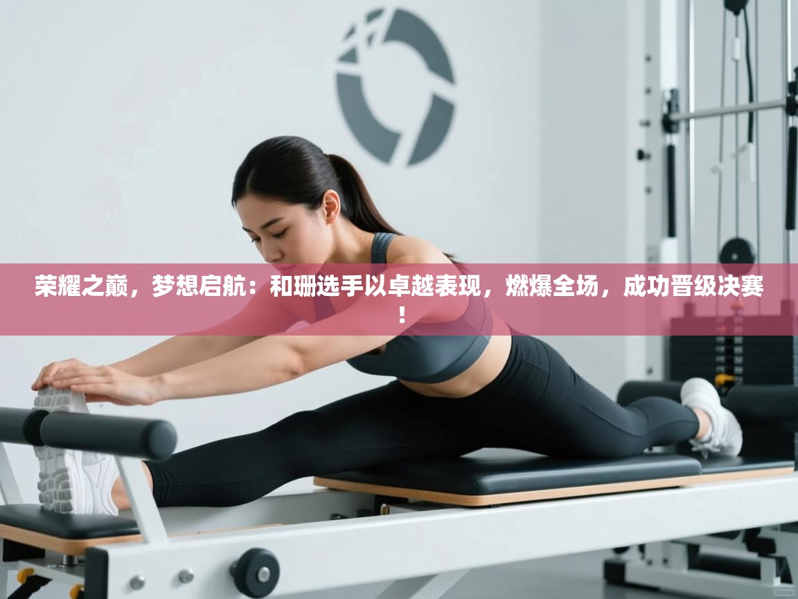 荣耀之巅，梦想启航：和珊选手以卓越表现，燃爆全场，成功晋级决赛！