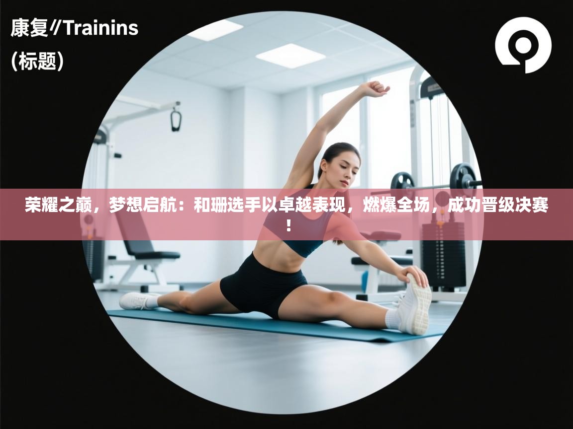 荣耀之巅，梦想启航：和珊选手以卓越表现，燃爆全场，成功晋级决赛！  第2张