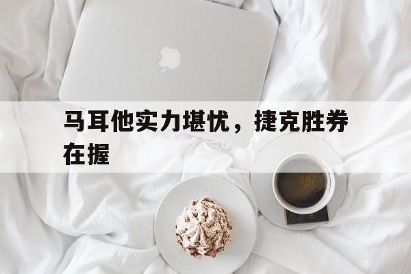 关于马耳他实力堪忧，捷克胜券在握的信息